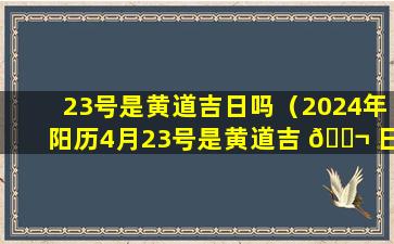 23号是黄道吉日吗（2024年阳历4月23号是黄道吉 🐬 日吗 🍁 ）